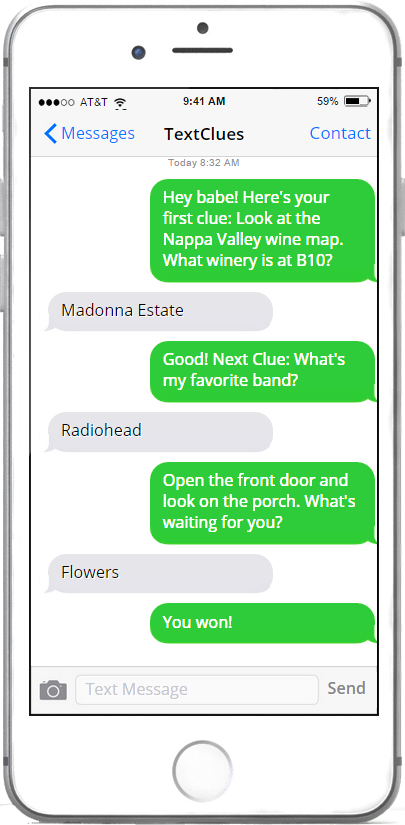 Example scavenger hunt on your phone:
                TextClues: Hey babe! Here's your first clue: Look at the Nappa Valley wine map. What winery is at B10?
                Girlfriend: Madonna Estate
                TextClues: Good! Next clue: What's my favorite band?
                Girlfriend: Radiohead
                TextClues: Open the front door and look on the porch. What's waiting for you?
                Girlfriend: Flowers
                TextClues: You won!